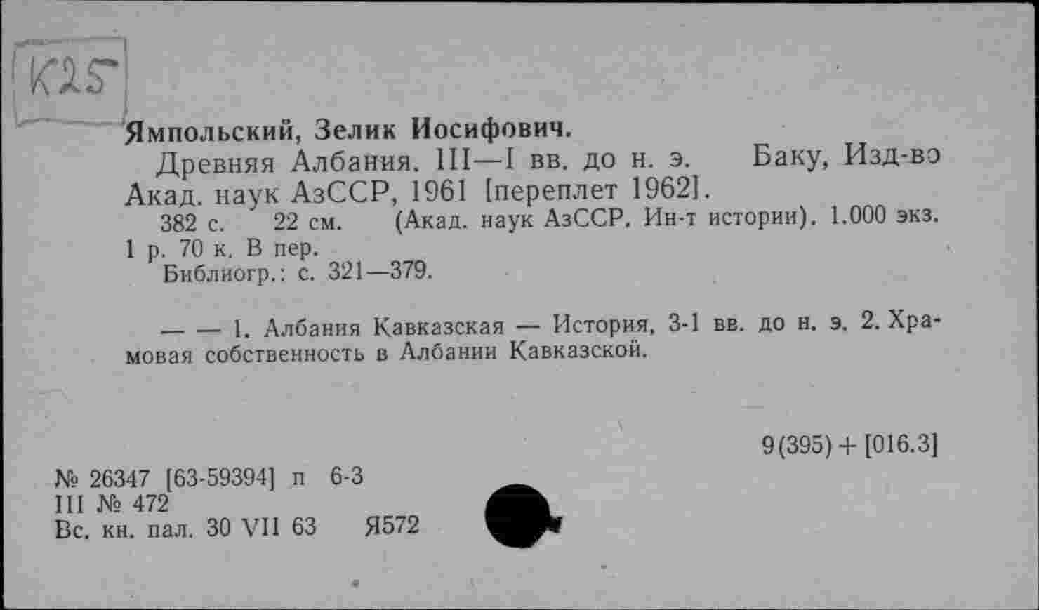 ﻿tor
Ямпольский, Зелик Иосифович.
Древняя Албания. Ill—I вв. до н. э. Баку, Изд-во Акад, наук АзССР, 1961 [переплет 1962].
382 с. 22 см. (Акад, наук АзССР. Ин-т истории). 1.000 экз.
1 р. 70 к. В пер.
Библиогр.: с. 321—379.
------1. Албания Кавказская — История, 3-1 вв. до н. э. 2. Храмовая собственность в Албании Кавказской.
№ 26347 [63-59394] п 6-3
III № 472
Вс. кн. пал. ЗО VII 63	Я572
9(395)+ [016.3]